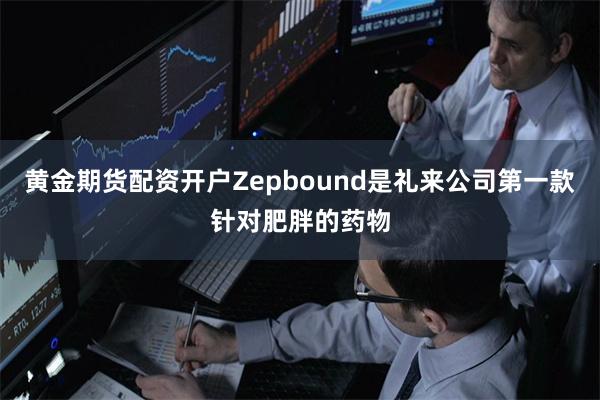 黄金期货配资开户Zepbound是礼来公司第一款针对肥胖的药物